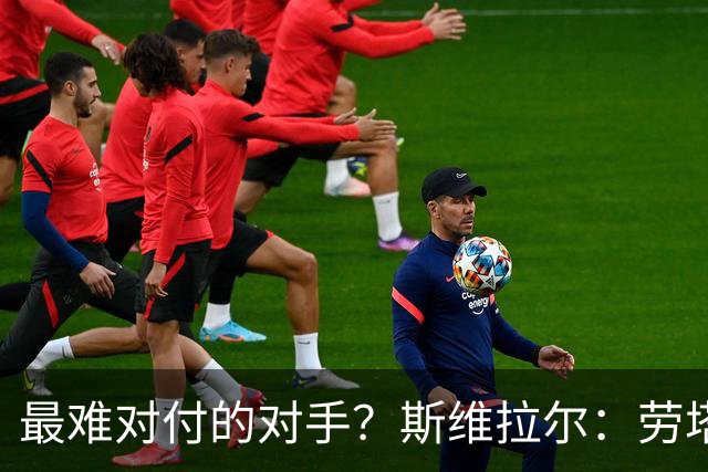 最难对付的对手？斯维拉尔：劳塔罗太难读懂了，图拉姆的速度太快